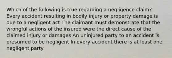 Which of the following is true regarding a negligence claim? Every accident resulting in bodily injury or property damage is due to a negligent act The claimant must demonstrate that the wrongful actions of the insured were the direct cause of the claimed injury or damages An uninjured party to an accident is presumed to be negligent In every accident there is at least one negligent party