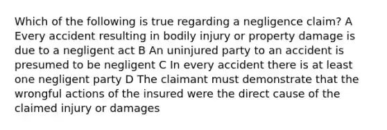 Which of the following is true regarding a negligence claim? A Every accident resulting in bodily injury or property damage is due to a negligent act B An uninjured party to an accident is presumed to be negligent C In every accident there is at least one negligent party D The claimant must demonstrate that the wrongful actions of the insured were the direct cause of the claimed injury or damages