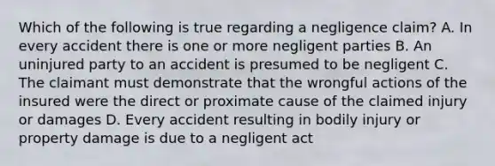 Which of the following is true regarding a negligence claim? A. In every accident there is one or more negligent parties B. An uninjured party to an accident is presumed to be negligent C. The claimant must demonstrate that the wrongful actions of the insured were the direct or proximate cause of the claimed injury or damages D. Every accident resulting in bodily injury or property damage is due to a negligent act