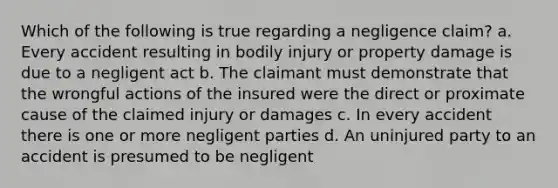 Which of the following is true regarding a negligence claim? a. Every accident resulting in bodily injury or property damage is due to a negligent act b. The claimant must demonstrate that the wrongful actions of the insured were the direct or proximate cause of the claimed injury or damages c. In every accident there is one or more negligent parties d. An uninjured party to an accident is presumed to be negligent