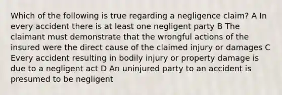 Which of the following is true regarding a negligence claim? A In every accident there is at least one negligent party B The claimant must demonstrate that the wrongful actions of the insured were the direct cause of the claimed injury or damages C Every accident resulting in bodily injury or property damage is due to a negligent act D An uninjured party to an accident is presumed to be negligent