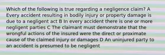 Which of the following is true regarding a negligence claim? A Every accident resulting in bodily injury or property damage is due to a negligent act B In every accident there is one or more negligent parties C The claimant must demonstrate that the wrongful actions of the insured were the direct or proximate cause of the claimed injury or damages D An uninjured party to an accident is presumed to be negligent