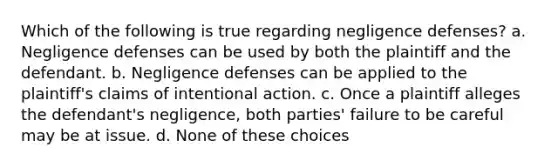 Which of the following is true regarding negligence defenses? a. Negligence defenses can be used by both the plaintiff and the defendant. b. Negligence defenses can be applied to the plaintiff's claims of intentional action. c. Once a plaintiff alleges the defendant's negligence, both parties' failure to be careful may be at issue. d. None of these choices