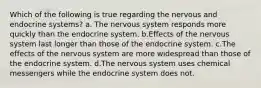 Which of the following is true regarding the nervous and endocrine systems? a. The nervous system responds more quickly than the endocrine system. b.Effects of the nervous system last longer than those of the endocrine system. c.The effects of the nervous system are more widespread than those of the endocrine system. d.The nervous system uses chemical messengers while the endocrine system does not.