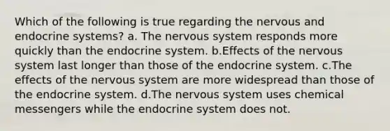 Which of the following is true regarding the nervous and endocrine systems? a. The nervous system responds more quickly than the endocrine system. b.Effects of the nervous system last longer than those of the endocrine system. c.The effects of the nervous system are more widespread than those of the endocrine system. d.The nervous system uses chemical messengers while the endocrine system does not.