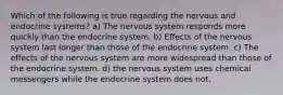 Which of the following is true regarding the nervous and endocrine systems? a) The nervous system responds more quickly than the endocrine system. b) Effects of the nervous system last longer than those of the endocrine system. c) The effects of the nervous system are more widespread than those of the endocrine system. d) the nervous system uses chemical messengers while the endocrine system does not.