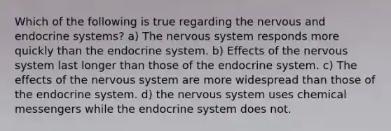 Which of the following is true regarding the nervous and endocrine systems? a) The nervous system responds more quickly than the endocrine system. b) Effects of the nervous system last longer than those of the endocrine system. c) The effects of the nervous system are more widespread than those of the endocrine system. d) the nervous system uses chemical messengers while the endocrine system does not.