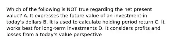 Which of the following is NOT true regarding the net present value? A. It expresses the future value of an investment in today's dollars B. It is used to calculate holding period return C. It works best for long-term investments D. It considers profits and losses from a today's value perspective