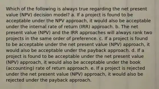 Which of the following is always true regarding the net present value (NPV) decision model? a. If a project is found to be acceptable under the NPV approach, it would also be acceptable under the internal rate of return (IRR) approach. b. The net present value (NPV) and the IRR approaches will always rank two projects in the same order of preference. c. If a project is found to be acceptable under the net present value (NPV) approach, it would also be acceptable under the payback approach. d. If a project is found to be acceptable under the net present value (NPV) approach, it would also be acceptable under the book (accounting) rate of return approach. e. If a project is rejected under the net present value (NPV) approach, it would also be rejected under the payback approach.