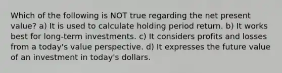 Which of the following is NOT true regarding the net present value? a) It is used to calculate holding period return. b) It works best for long-term investments. c) It considers profits and losses from a today's value perspective. d) It expresses the future value of an investment in today's dollars.