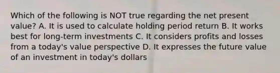 Which of the following is NOT true regarding the net present value? A. It is used to calculate holding period return B. It works best for long-term investments C. It considers profits and losses from a today's value perspective D. It expresses the future value of an investment in today's dollars