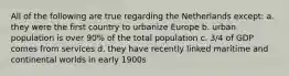 All of the following are true regarding the Netherlands except: a. they were the first country to urbanize Europe b. urban population is over 90% of the total population c. 3/4 of GDP comes from services d. they have recently linked maritime and continental worlds in early 1900s