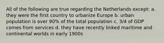 All of the following are true regarding the Netherlands except: a. they were the first country to urbanize Europe b. urban population is over 90% of the total population c. 3/4 of GDP comes from services d. they have recently linked maritime and continental worlds in early 1900s