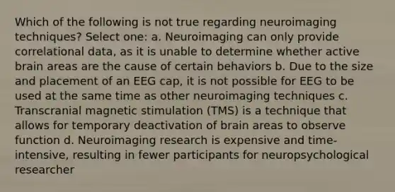 Which of the following is not true regarding neuroimaging techniques? Select one: a. Neuroimaging can only provide correlational data, as it is unable to determine whether active brain areas are the cause of certain behaviors b. Due to the size and placement of an EEG cap, it is not possible for EEG to be used at the same time as other neuroimaging techniques c. Transcranial magnetic stimulation (TMS) is a technique that allows for temporary deactivation of brain areas to observe function d. Neuroimaging research is expensive and time-intensive, resulting in fewer participants for neuropsychological researcher