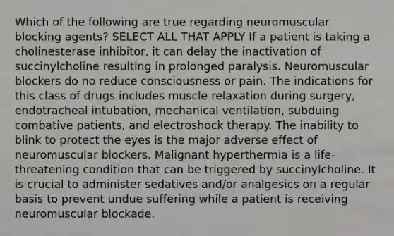 Which of the following are true regarding neuromuscular blocking agents? SELECT ALL THAT APPLY If a patient is taking a cholinesterase inhibitor, it can delay the inactivation of succinylcholine resulting in prolonged paralysis. Neuromuscular blockers do no reduce consciousness or pain. The indications for this class of drugs includes muscle relaxation during surgery, endotracheal intubation, mechanical ventilation, subduing combative patients, and electroshock therapy. The inability to blink to protect the eyes is the major adverse effect of neuromuscular blockers. Malignant hyperthermia is a life-threatening condition that can be triggered by succinylcholine. It is crucial to administer sedatives and/or analgesics on a regular basis to prevent undue suffering while a patient is receiving neuromuscular blockade.