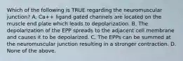 Which of the following is TRUE regarding the neuromuscular junction? A. Ca++ ligand gated channels are located on the muscle end plate which leads to depolarization. B. The depolarization of the EPP spreads to the adjacent cell membrane and causes it to be depolarized. C. The EPPs can be summed at the neuromuscular junction resulting in a stronger contraction. D. None of the above.