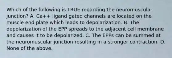 Which of the following is TRUE regarding the neuromuscular junction? A. Ca++ ligand gated channels are located on the muscle end plate which leads to depolarization. B. The depolarization of the EPP spreads to the adjacent cell membrane and causes it to be depolarized. C. The EPPs can be summed at the neuromuscular junction resulting in a stronger contraction. D. None of the above.