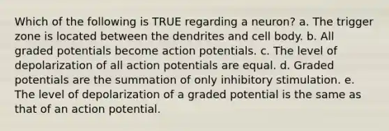 Which of the following is TRUE regarding a neuron? a. The trigger zone is located between the dendrites and cell body. b. All graded potentials become action potentials. c. The level of depolarization of all action potentials are equal. d. Graded potentials are the summation of only inhibitory stimulation. e. The level of depolarization of a graded potential is the same as that of an action potential.