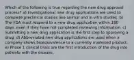 Which of the following is true regarding the new drug approval process? a) Investigational new drug applications are used to complete preclinical studies like animal and in-vitro studies. b) The FDA must respond to a new drug application within 180 days, even if they have not completed reviewing information. c) Submitting a new drug application is the first step to approving a drug. d) Abbreviated new drug applications are used when a company shows bioequivalence to a currently marketed product. e) Phase 1 clinical trials are the first introduction of the drug into patients with the disease.