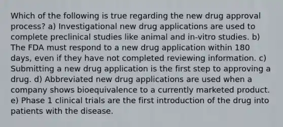 Which of the following is true regarding the new drug approval process? a) Investigational new drug applications are used to complete preclinical studies like animal and in-vitro studies. b) The FDA must respond to a new drug application within 180 days, even if they have not completed reviewing information. c) Submitting a new drug application is the first step to approving a drug. d) Abbreviated new drug applications are used when a company shows bioequivalence to a currently marketed product. e) Phase 1 clinical trials are the first introduction of the drug into patients with the disease.