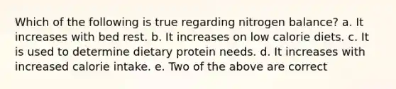 Which of the following is true regarding nitrogen balance? a. It increases with bed rest. b. It increases on low calorie diets. c. It is used to determine dietary protein needs. d. It increases with increased calorie intake. e. Two of the above are correct