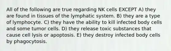 All of the following are true regarding NK cells EXCEPT A) they are found in tissues of the lymphatic system. B) they are a type of lymphocyte. C) they have the ability to kill infected body cells and some tumor cells. D) they release toxic substances that cause cell lysis or apoptosis. E) they destroy infected body cells by phagocytosis.