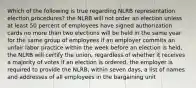 Which of the following is true regarding NLRB representation election procedures? the NLRB will not order an election unless at least 50 percent of employees have signed authorization cards no more than two elections will be held in the same year for the same group of employees if an employer commits an unfair labor practice within the week before an election is held, the NLRB will certify the union, regardless of whether it receives a majority of votes if an election is ordered, the employer is required to provide the NLRB, within seven days, a list of names and addresses of all employees in the bargaining unit