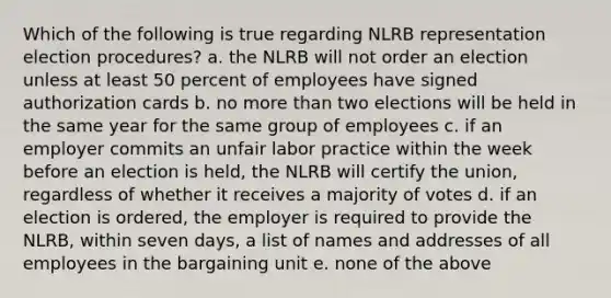 Which of the following is true regarding NLRB representation election procedures? a. the NLRB will not order an election unless at least 50 percent of employees have signed authorization cards b. no more than two elections will be held in the same year for the same group of employees c. if an employer commits an unfair labor practice within the week before an election is held, the NLRB will certify the union, regardless of whether it receives a majority of votes d. if an election is ordered, the employer is required to provide the NLRB, within seven days, a list of names and addresses of all employees in the bargaining unit e. none of the above