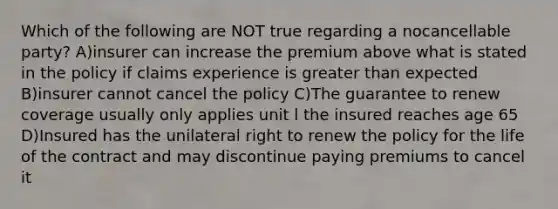 Which of the following are NOT true regarding a nocancellable party? A)insurer can increase the premium above what is stated in the policy if claims experience is greater than expected B)insurer cannot cancel the policy C)The guarantee to renew coverage usually only applies unit l the insured reaches age 65 D)Insured has the unilateral right to renew the policy for the life of the contract and may discontinue paying premiums to cancel it