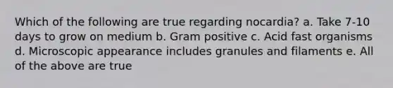 Which of the following are true regarding nocardia? a. Take 7-10 days to grow on medium b. Gram positive c. Acid fast organisms d. Microscopic appearance includes granules and filaments e. All of the above are true