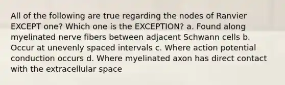 All of the following are true regarding the nodes of Ranvier EXCEPT one? Which one is the EXCEPTION? a. Found along myelinated nerve fibers between adjacent Schwann cells b. Occur at unevenly spaced intervals c. Where action potential conduction occurs d. Where myelinated axon has direct contact with the extracellular space