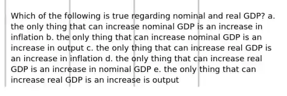 Which of the following is true regarding nominal and real GDP? a. the only thing that can increase nominal GDP is an increase in inflation b. the only thing that can increase nominal GDP is an increase in output c. the only thing that can increase real GDP is an increase in inflation d. the only thing that can increase real GDP is an increase in nominal GDP e. the only thing that can increase real GDP is an increase is output