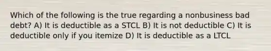 Which of the following is the true regarding a nonbusiness bad debt? A) It is deductible as a STCL B) It is not deductible C) It is deductible only if you itemize D) It is deductible as a LTCL