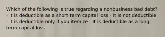 Which of the following is true regarding a nonbusiness bad debt? - It is deductible as a short-term capital loss - It is not deductible - It is deductible only if you itemize - It is deductible as a long-term capital loss