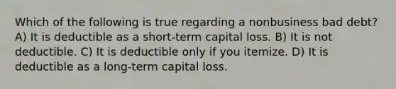 Which of the following is true regarding a nonbusiness bad debt? A) It is deductible as a short-term capital loss. B) It is not deductible. C) It is deductible only if you itemize. D) It is deductible as a long-term capital loss.