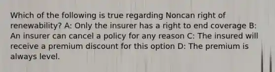 Which of the following is true regarding Noncan right of renewability? A: Only the insurer has a right to end coverage B: An insurer can cancel a policy for any reason C: The insured will receive a premium discount for this option D: The premium is always level.