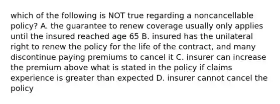 which of the following is NOT true regarding a noncancellable policy? A. the guarantee to renew coverage usually only applies until the insured reached age 65 B. insured has the unilateral right to renew the policy for the life of the contract, and many discontinue paying premiums to cancel it C. insurer can increase the premium above what is stated in the policy if claims experience is greater than expected D. insurer cannot cancel the policy