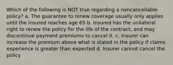 Which of the following is NOT true regarding a noncancellable policy? a. The guarantee to renew coverage usually only applies until the insured reaches age 65 b. Insured has the unilateral right to renew the policy for the life of the contract, and may discontinue payment premiums to cancel it. c. Insurer can increase the premium above what is stated in the policy if claims experience is greater than expected d. Insurer cannot cancel the policy