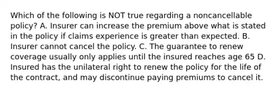 Which of the following is NOT true regarding a noncancellable policy? A. Insurer can increase the premium above what is stated in the policy if claims experience is greater than expected. B. Insurer cannot cancel the policy. C. The guarantee to renew coverage usually only applies until the insured reaches age 65 D. Insured has the unilateral right to renew the policy for the life of the contract, and may discontinue paying premiums to cancel it.