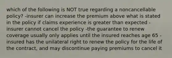 which of the following is NOT true regarding a noncancellable policy? -insurer can increase the premium above what is stated in the policy if claims experience is greater than expected -insurer cannot cancel the policy -the guarantee to renew coverage usually only applies until the insured reaches age 65 -insured has the unilateral right to renew the policy for the life of the contract, and may discontinue paying premiums to cancel it