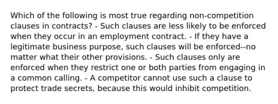 Which of the following is most true regarding non-competition clauses in contracts? - Such clauses are less likely to be enforced when they occur in an employment contract. - If they have a legitimate business purpose, such clauses will be enforced--no matter what their other provisions. - Such clauses only are enforced when they restrict one or both parties from engaging in a common calling. - A competitor cannot use such a clause to protect trade secrets, because this would inhibit competition.