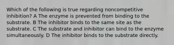 Which of the following is true regarding noncompetitive inhibition? A The enzyme is prevented from binding to the substrate. B The inhibitor binds to the same site as the substrate. C The substrate and inhibitor can bind to the enzyme simultaneously. D The inhibitor binds to the substrate directly.