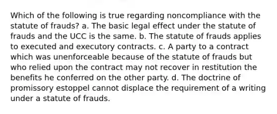 Which of the following is true regarding noncompliance with the statute of frauds? a. The basic legal effect under the statute of frauds and the UCC is the same. b. The statute of frauds applies to executed and executory contracts. c. A party to a contract which was unenforceable because of the statute of frauds but who relied upon the contract may not recover in restitution the benefits he conferred on the other party. d. The doctrine of promissory estoppel cannot displace the requirement of a writing under a statute of frauds.