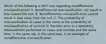 Which of the following is NOT true regarding nondifferential misclassification? A. Nondifferential misclassification can result in bias toward the null. B. Nondifferential misclassification cannot result in bias away from the null. C. The probability of misclassification of cases is the same as the probability of misclassification of controls D. Random error in a laboratory measurement performed on cases and controls and the same time, in the same lab, in the same way, is an example of nondifferential misclassification.