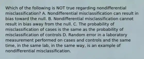 Which of the following is NOT true regarding nondifferential misclassification? A. Nondifferential misclassification can result in bias toward the null. B. Nondifferential misclassification cannot result in bias away from the null. C. The probability of misclassification of cases is the same as the probability of misclassification of controls D. Random error in a laboratory measurement performed on cases and controls and the same time, in the same lab, in the same way, is an example of nondifferential misclassification.