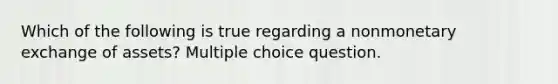 Which of the following is true regarding a nonmonetary exchange of assets? Multiple choice question.