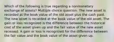 Which of the following is true regarding a nonmonetary exchange of assets? Multiple choice question. The new asset is recorded at the book value of the old asset plus the cash paid. The new asset is recorded at the book value of the old asset. The gain or loss recognized is the difference between the historical cost of the asset given up and the fair value of the new asset received. A gain or loss is recognized for the difference between the fair value and the book value of the asset given up.