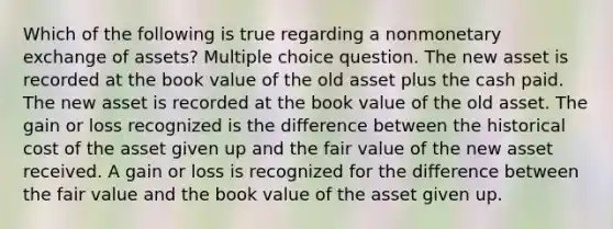 Which of the following is true regarding a nonmonetary exchange of assets? Multiple choice question. The new asset is recorded at the book value of the old asset plus the cash paid. The new asset is recorded at the book value of the old asset. The gain or loss recognized is the difference between the historical cost of the asset given up and the fair value of the new asset received. A gain or loss is recognized for the difference between the fair value and the book value of the asset given up.