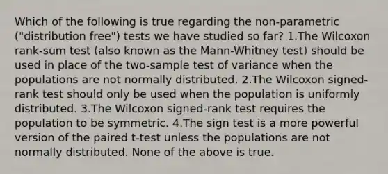 Which of the following is true regarding the non-parametric ("distribution free") tests we have studied so far? 1.The Wilcoxon rank-sum test (also known as the Mann-Whitney test) should be used in place of the two-sample test of variance when the populations are not normally distributed. 2.The Wilcoxon signed-rank test should only be used when the population is uniformly distributed. 3.The Wilcoxon signed-rank test requires the population to be symmetric. 4.The sign test is a more powerful version of the paired t-test unless the populations are not normally distributed. None of the above is true.