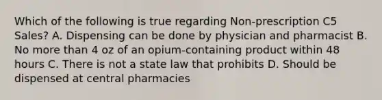 Which of the following is true regarding Non-prescription C5 Sales? A. Dispensing can be done by physician and pharmacist B. No more than 4 oz of an opium-containing product within 48 hours C. There is not a state law that prohibits D. Should be dispensed at central pharmacies